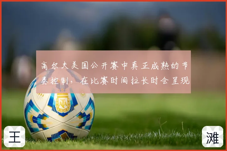 高尔夫美国公开赛中真正成熟的节奏控制，在比赛时间拉长时会呈现什么变化